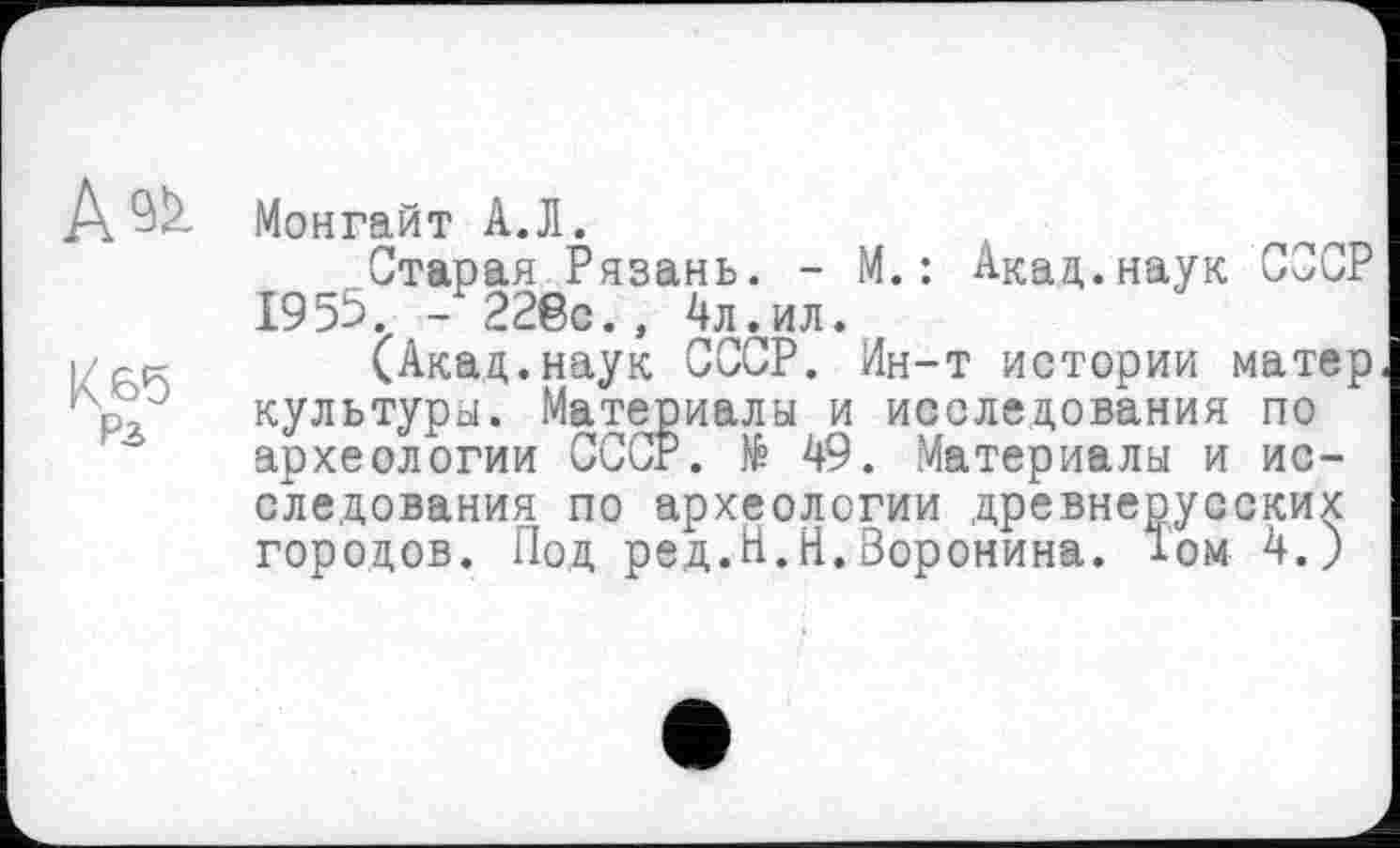 ﻿А^
Кбб
Рз
Монгайт АЛ.
Старая Рязань. - М.: Акад.наук СССР 1955. - 228с., 4л .^ил.
(Акад.наук СССР. Ин-т истории матер культуры. Материалы и исследования по археологии СССР. № 49. Материалы и исследования по археологии древнерусских городов. Под ред.Н.Н.Воронина. 1ом 4.)